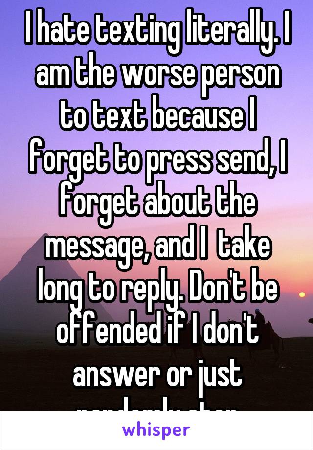 I hate texting literally. I am the worse person to text because I forget to press send, I forget about the message, and I  take long to reply. Don't be offended if I don't answer or just randomly stop