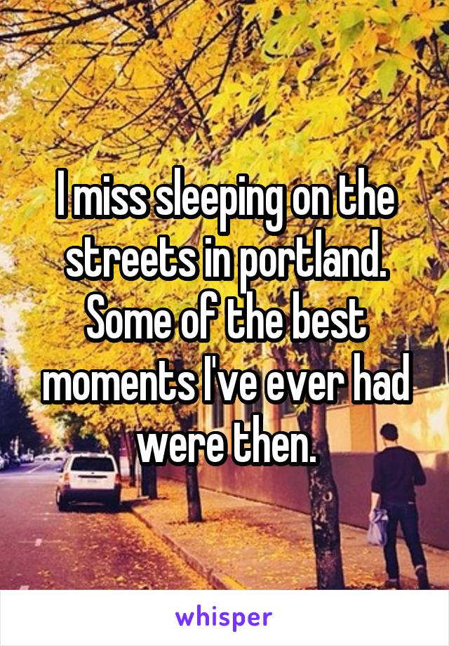 I miss sleeping on the streets in portland. Some of the best moments I've ever had were then.