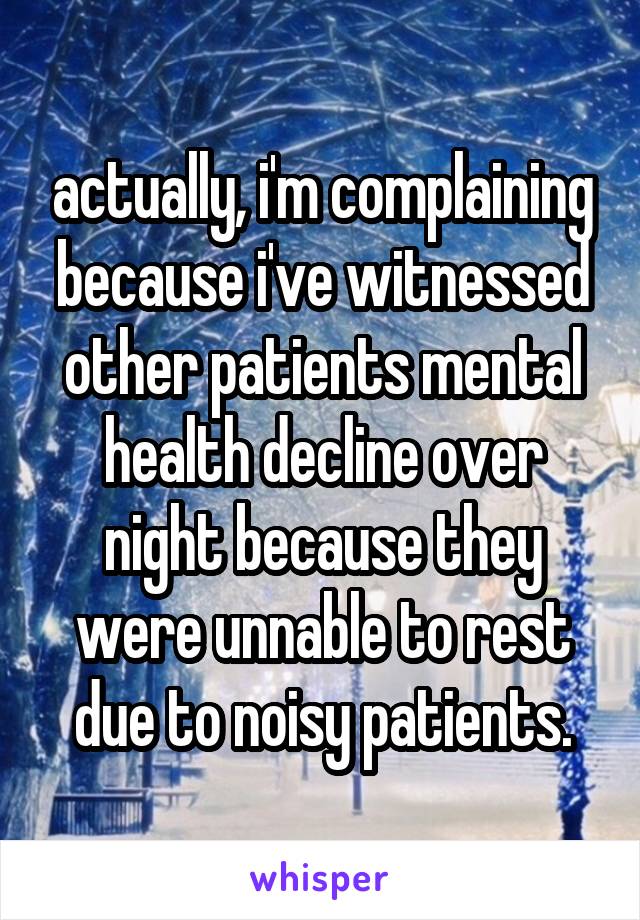 actually, i'm complaining because i've witnessed other patients mental health decline over night because they were unnable to rest due to noisy patients.