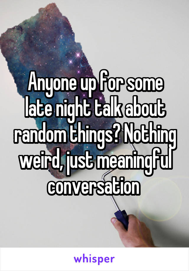 Anyone up for some late night talk about random things? Nothing weird, just meaningful conversation 