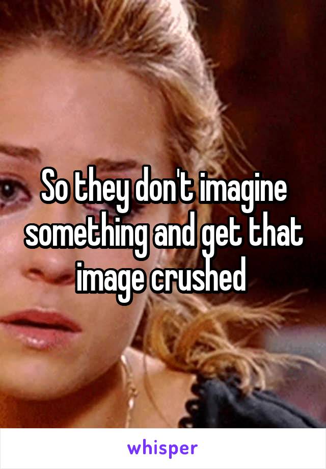 So they don't imagine something and get that image crushed 