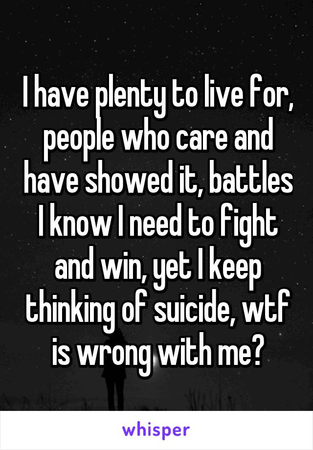 I have plenty to live for, people who care and have showed it, battles I know I need to fight and win, yet I keep thinking of suicide, wtf is wrong with me?