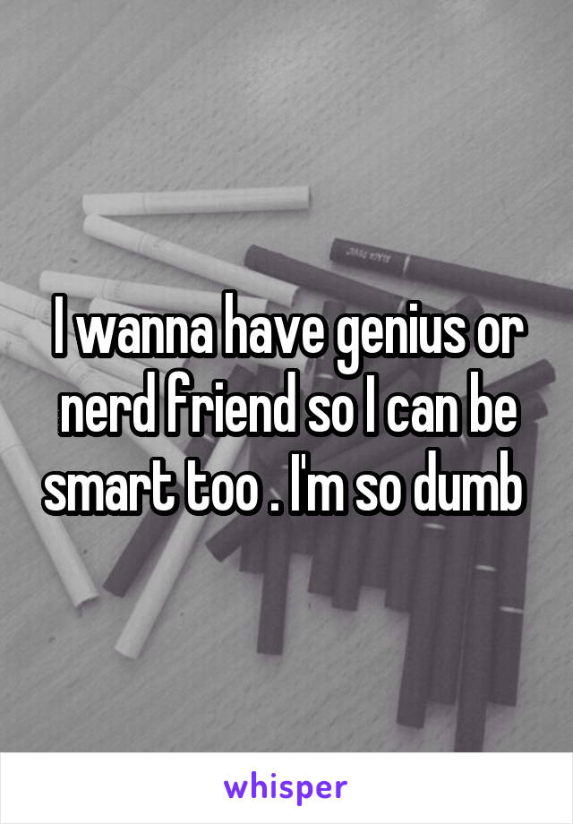 I wanna have genius or nerd friend so I can be smart too . I'm so dumb 