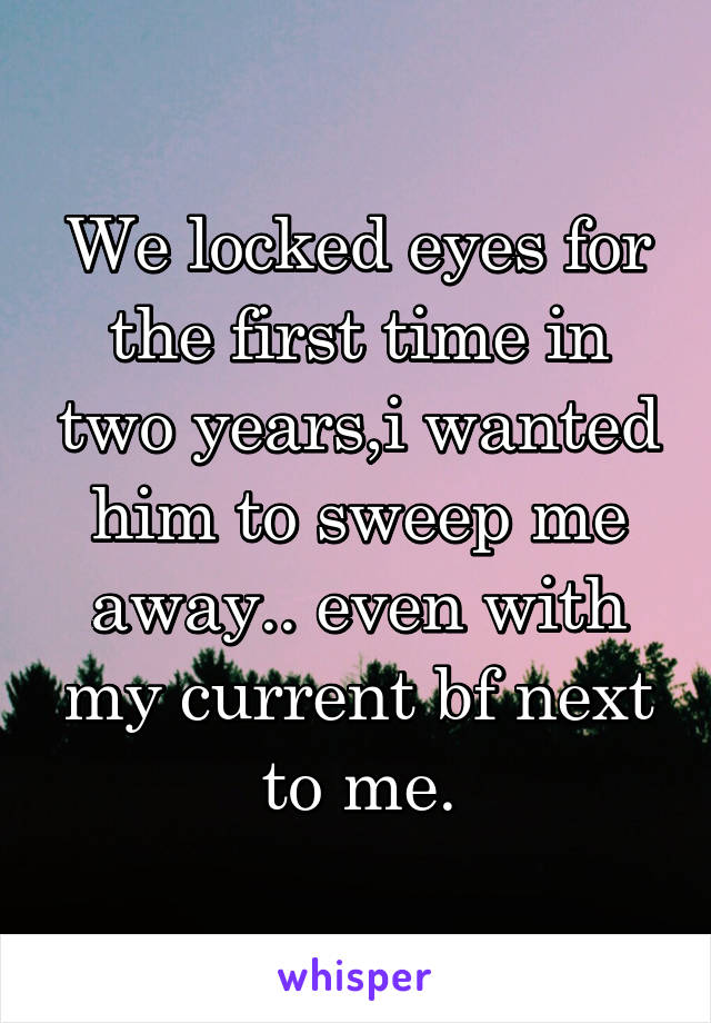 We locked eyes for the first time in two years,i wanted him to sweep me away.. even with my current bf next to me.