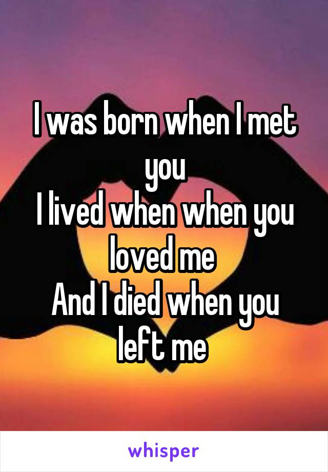 I was born when I met you
I lived when when you loved me 
And I died when you left me 