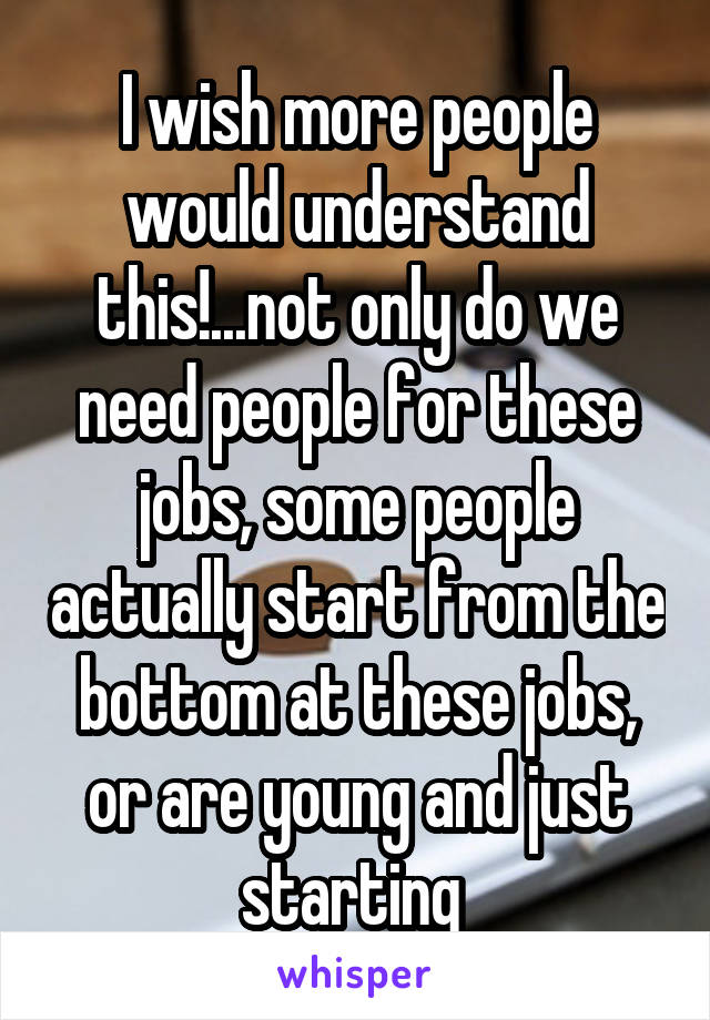 I wish more people would understand this!...not only do we need people for these jobs, some people actually start from the bottom at these jobs, or are young and just starting 