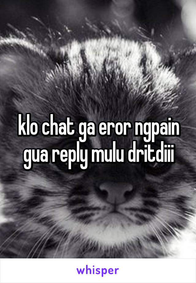 klo chat ga eror ngpain gua reply mulu dritdiii