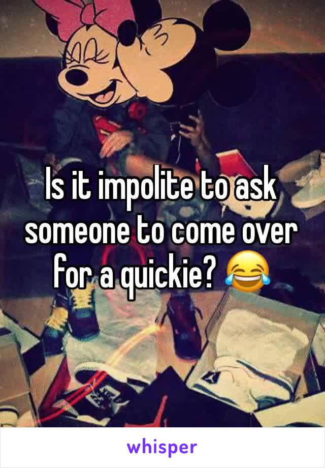 Is it impolite to ask someone to come over for a quickie? 😂