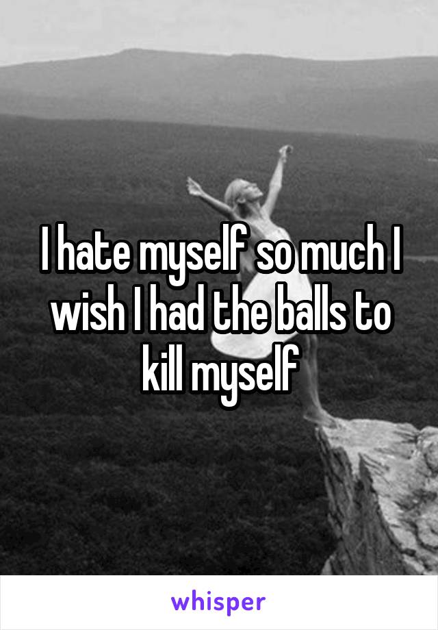 I hate myself so much I wish I had the balls to kill myself