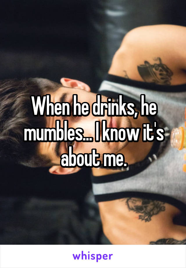 When he drinks, he mumbles... I know it's about me.