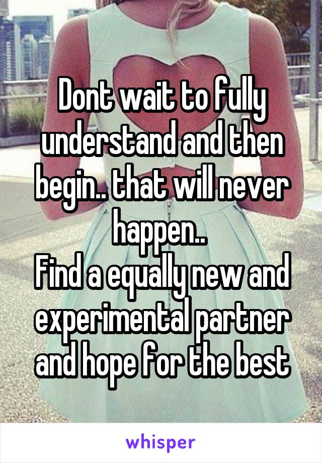 Dont wait to fully understand and then begin.. that will never happen.. 
Find a equally new and experimental partner and hope for the best