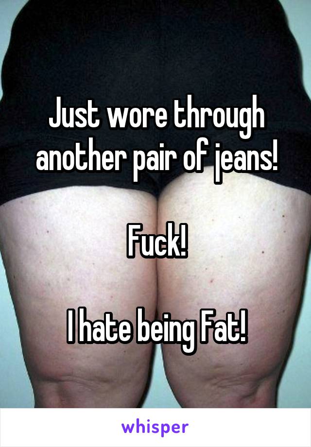 Just wore through another pair of jeans!

Fuck!

I hate being Fat!