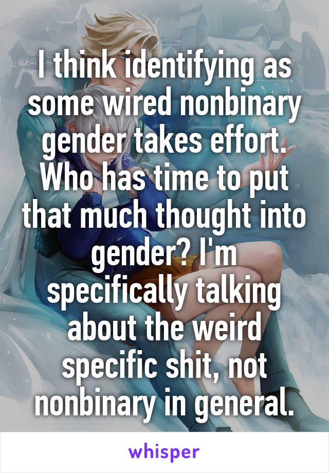 I think identifying as some wired nonbinary gender takes effort. Who has time to put that much thought into gender? I'm specifically talking about the weird specific shit, not nonbinary in general.