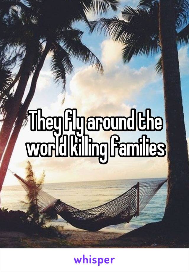 They fly around the world killing families