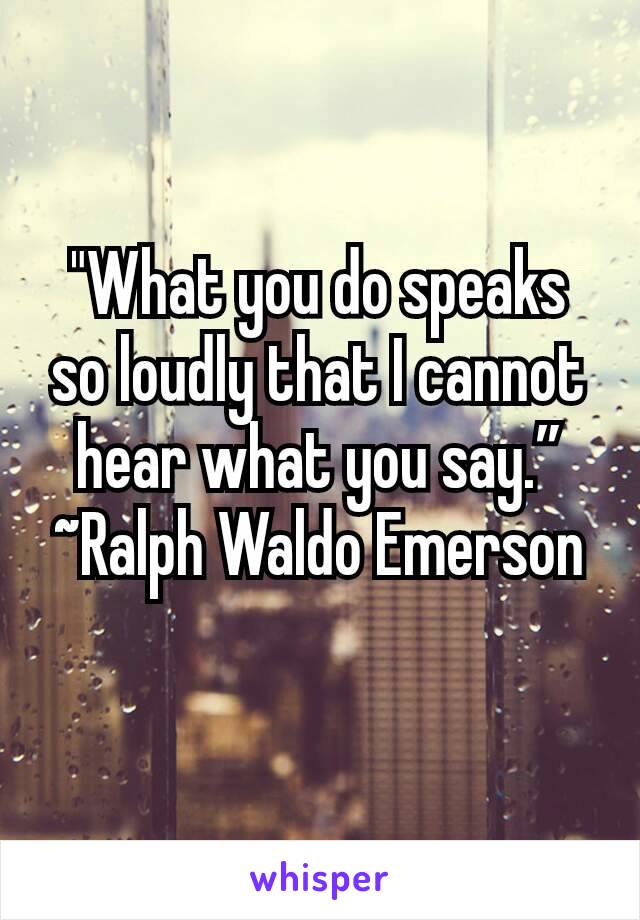 "What you do speaks so loudly that I cannot hear what you say.” ~Ralph Waldo Emerson