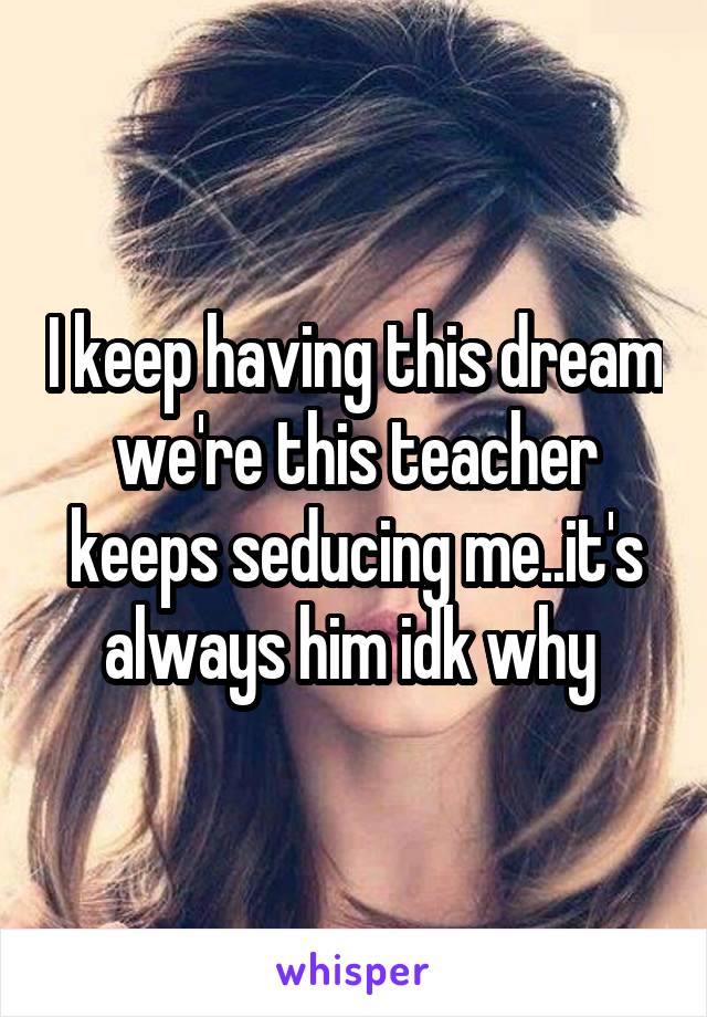 I keep having this dream we're this teacher keeps seducing me..it's always him idk why 