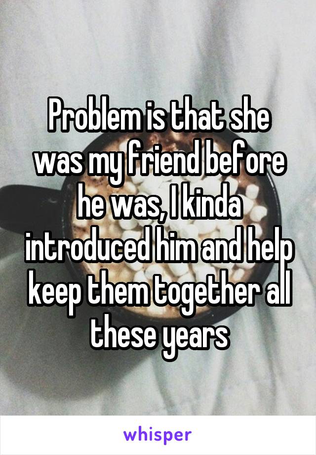 Problem is that she was my friend before he was, I kinda introduced him and help keep them together all these years