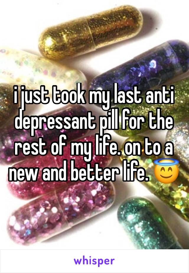 i just took my last anti depressant pill for the rest of my life. on to a new and better life. 😇