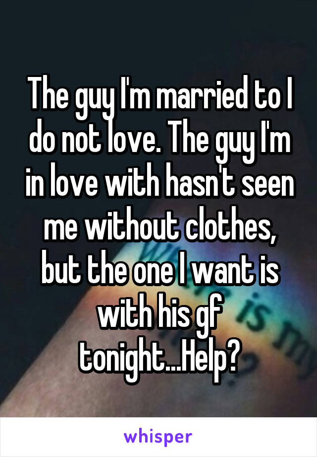 The guy I'm married to I do not love. The guy I'm in love with hasn't seen me without clothes, but the one I want is with his gf tonight...Help?