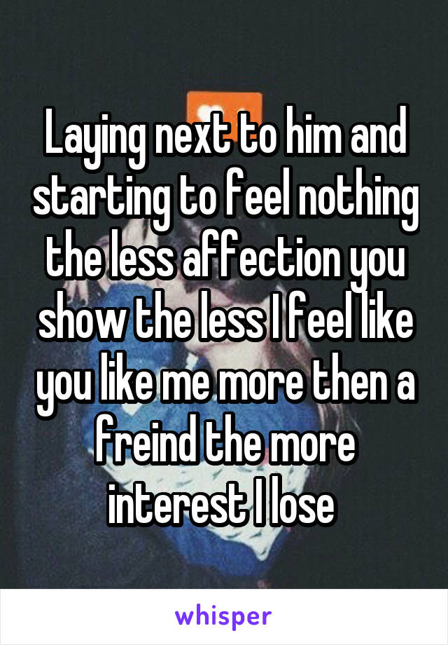 Laying next to him and starting to feel nothing the less affection you show the less I feel like you like me more then a freind the more interest I lose 