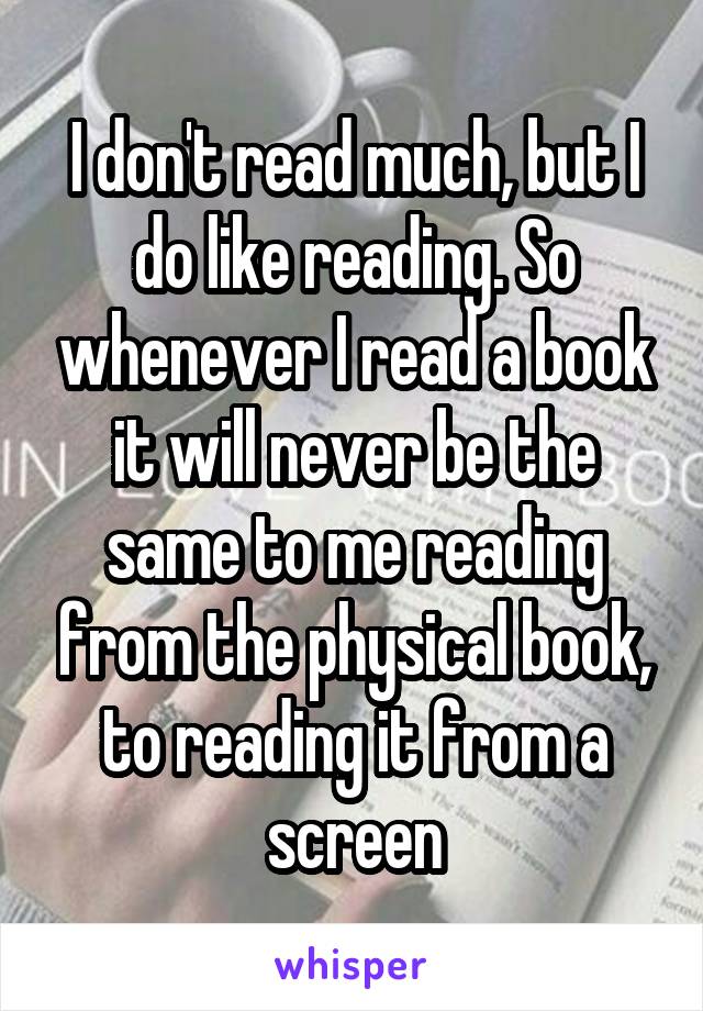 I don't read much, but I do like reading. So whenever I read a book it will never be the same to me reading from the physical book, to reading it from a screen