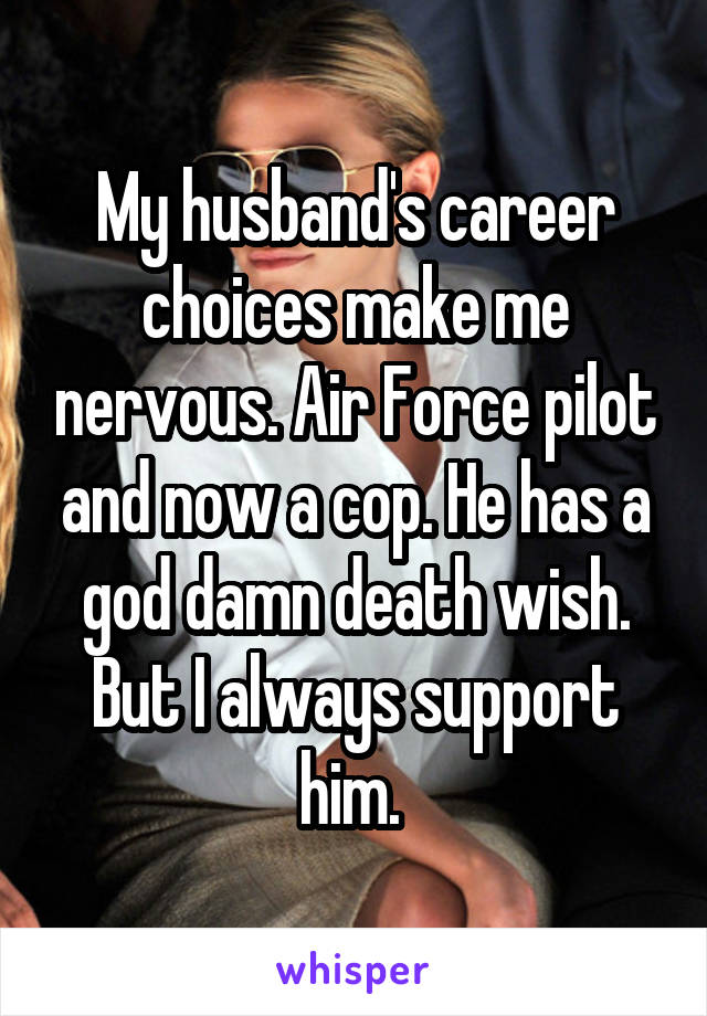 My husband's career choices make me nervous. Air Force pilot and now a cop. He has a god damn death wish. But I always support him. 
