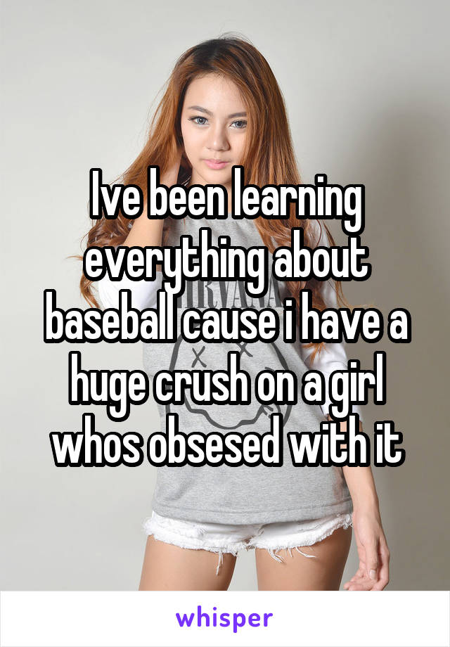 Ive been learning everything about baseball cause i have a huge crush on a girl whos obsesed with it