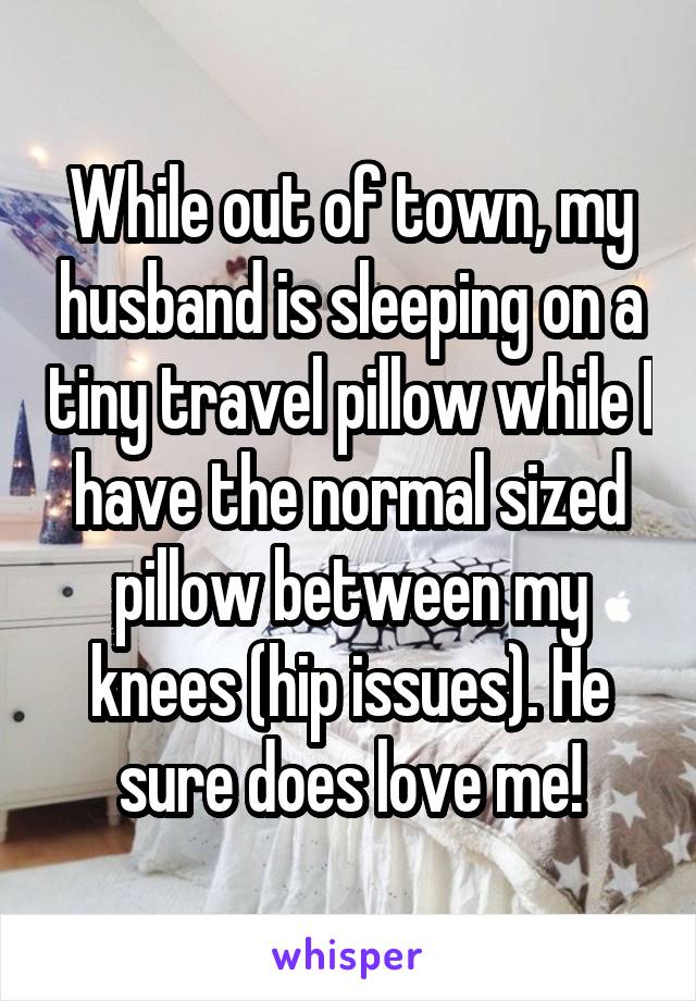 While out of town, my husband is sleeping on a tiny travel pillow while I have the normal sized pillow between my knees (hip issues). He sure does love me!