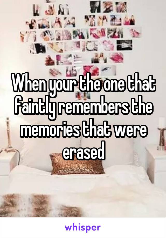 When your the one that faintly remembers the memories that were erased