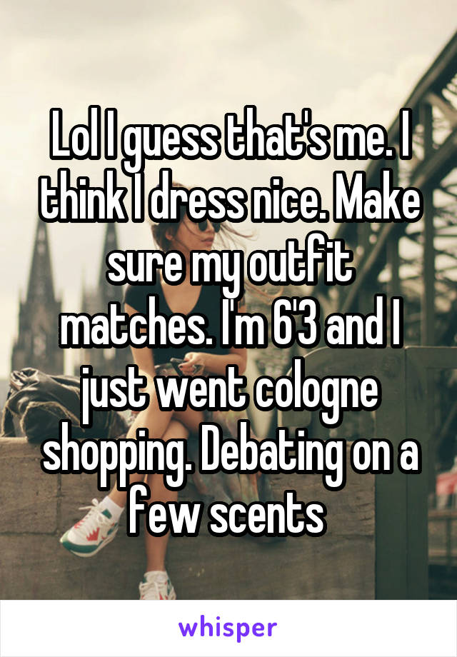 Lol I guess that's me. I think I dress nice. Make sure my outfit matches. I'm 6'3 and I just went cologne shopping. Debating on a few scents 