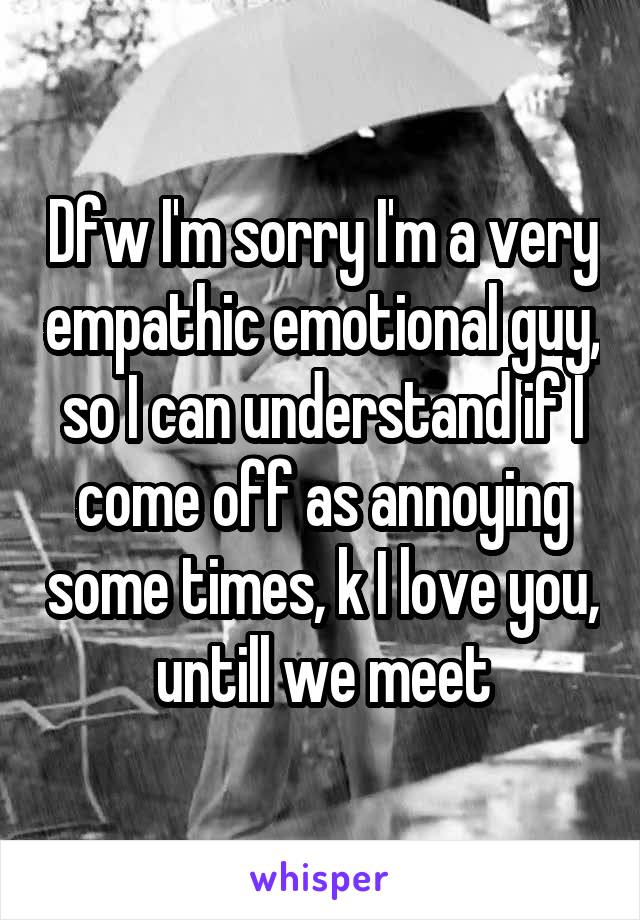 Dfw I'm sorry I'm a very empathic emotional guy, so I can understand if I come off as annoying some times, k I love you, untill we meet