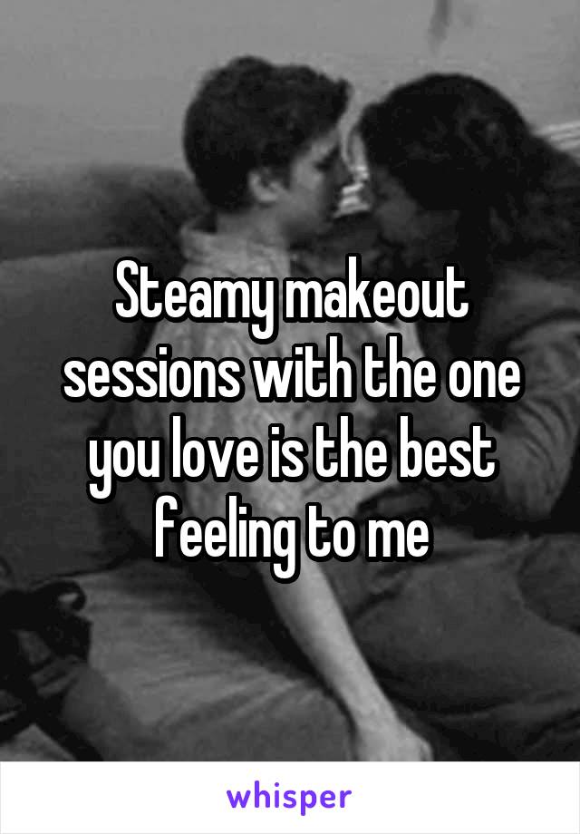 Steamy makeout sessions with the one you love is the best feeling to me