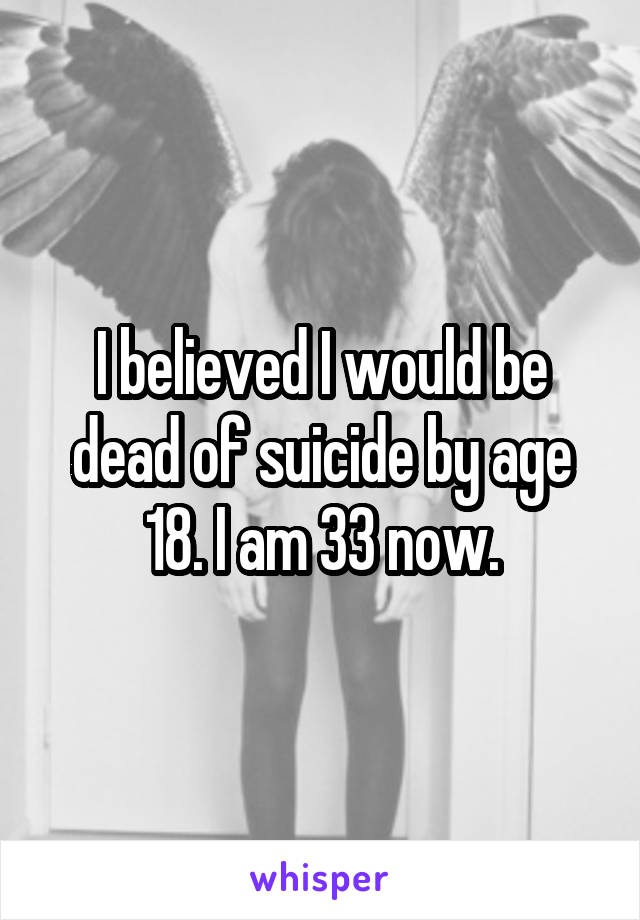 I believed I would be dead of suicide by age 18. I am 33 now.