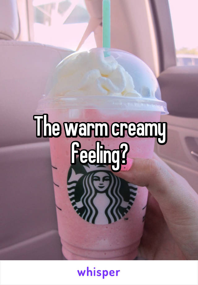 The warm creamy feeling?