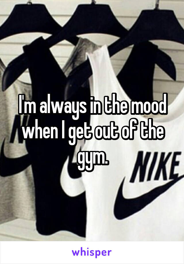 I'm always in the mood when I get out of the gym.