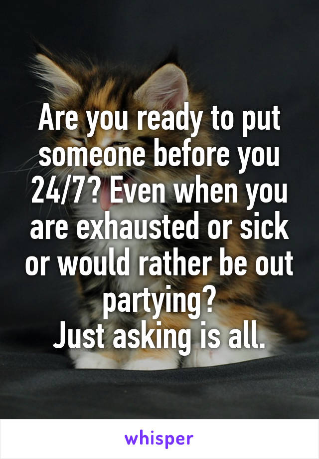 Are you ready to put someone before you 24/7? Even when you are exhausted or sick or would rather be out partying?
Just asking is all.