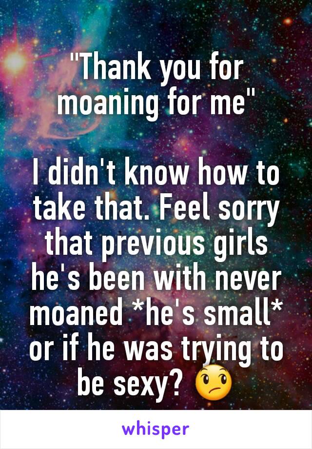 "Thank you for moaning for me"

I didn't know how to take that. Feel sorry that previous girls he's been with never moaned *he's small* or if he was trying to be sexy? 😞