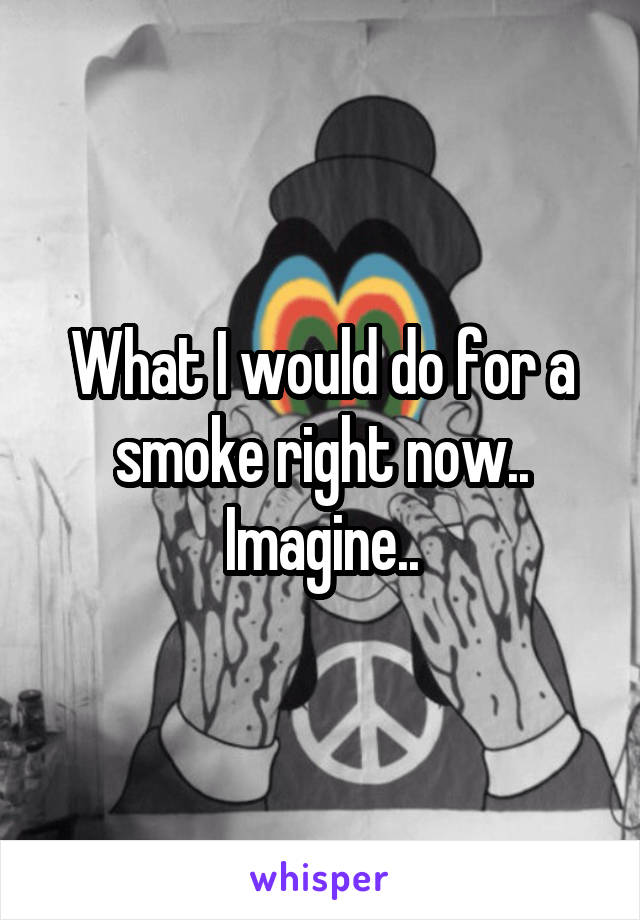 What I would do for a smoke right now.. Imagine..