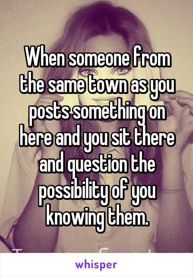 When someone from the same town as you posts something on here and you sit there and question the possibility of you knowing them.