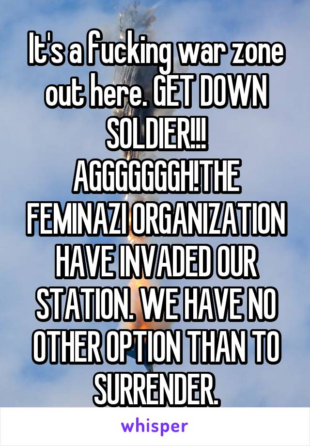 It's a fucking war zone out here. GET DOWN SOLDIER!!! AGGGGGGGH!THE FEMINAZI ORGANIZATION HAVE INVADED OUR STATION. WE HAVE NO OTHER OPTION THAN TO SURRENDER.