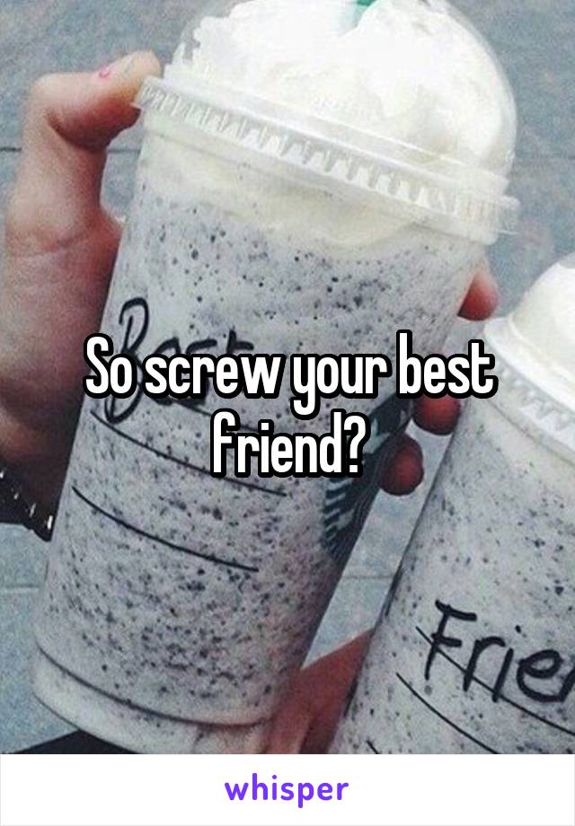 So screw your best friend?