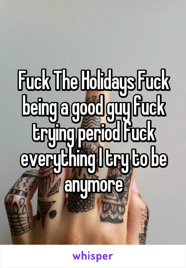 Fuck The Holidays Fuck being a good guy fuck trying period fuck everything I try to be anymore