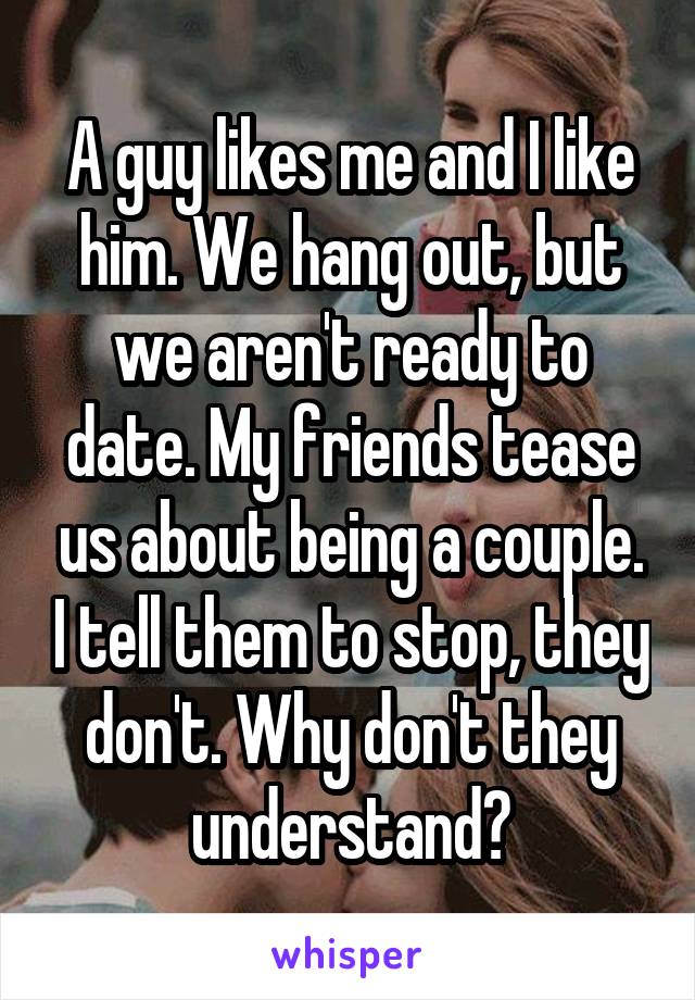 A guy likes me and I like him. We hang out, but we aren't ready to date. My friends tease us about being a couple. I tell them to stop, they don't. Why don't they understand?