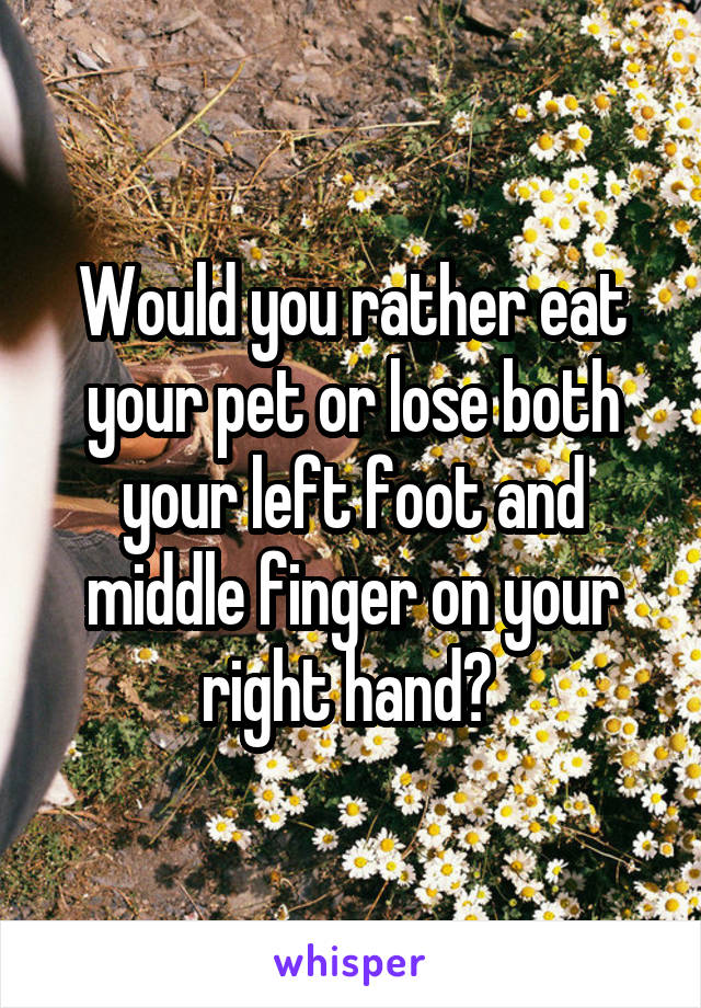 Would you rather eat your pet or lose both your left foot and middle finger on your right hand? 