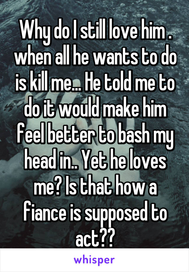 Why do I still love him . when all he wants to do is kill me... He told me to do it would make him feel better to bash my head in.. Yet he loves me? Is that how a fiance is supposed to act??