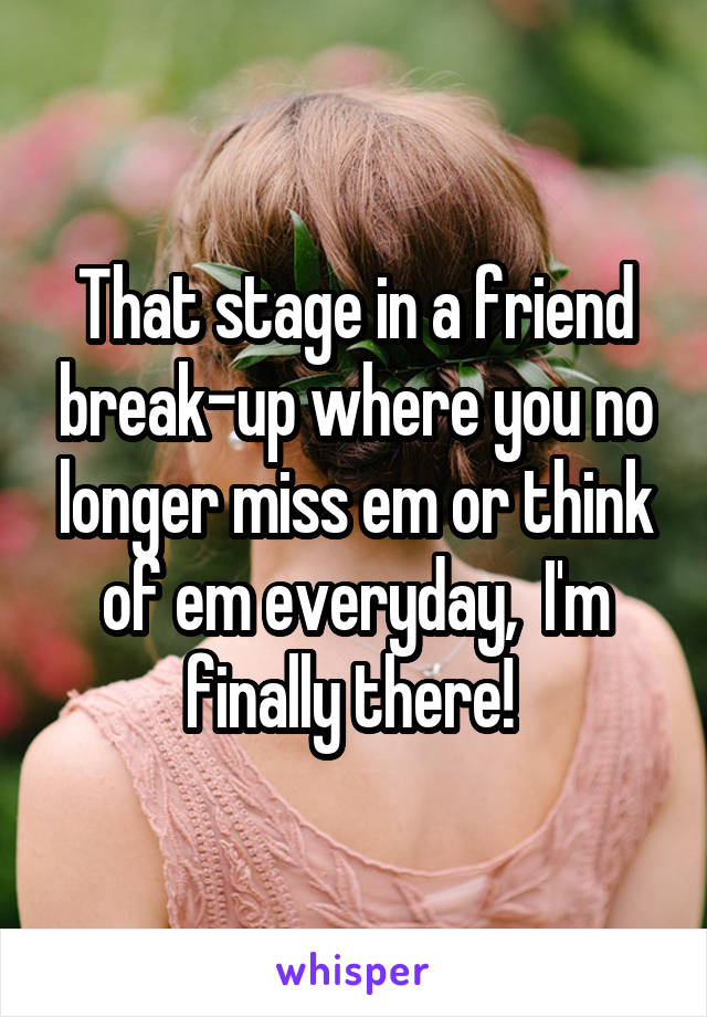 That stage in a friend break-up where you no longer miss em or think of em everyday,  I'm finally there! 