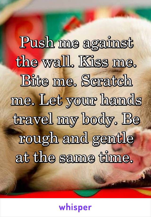 Push me against the wall. Kiss me. Bite me. Scratch me. Let your hands travel my body. Be rough and gentle at the same time. 
