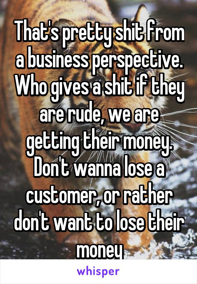 That's pretty shit from a business perspective. Who gives a shit if they are rude, we are getting their money. Don't wanna lose a customer, or rather don't want to lose their money