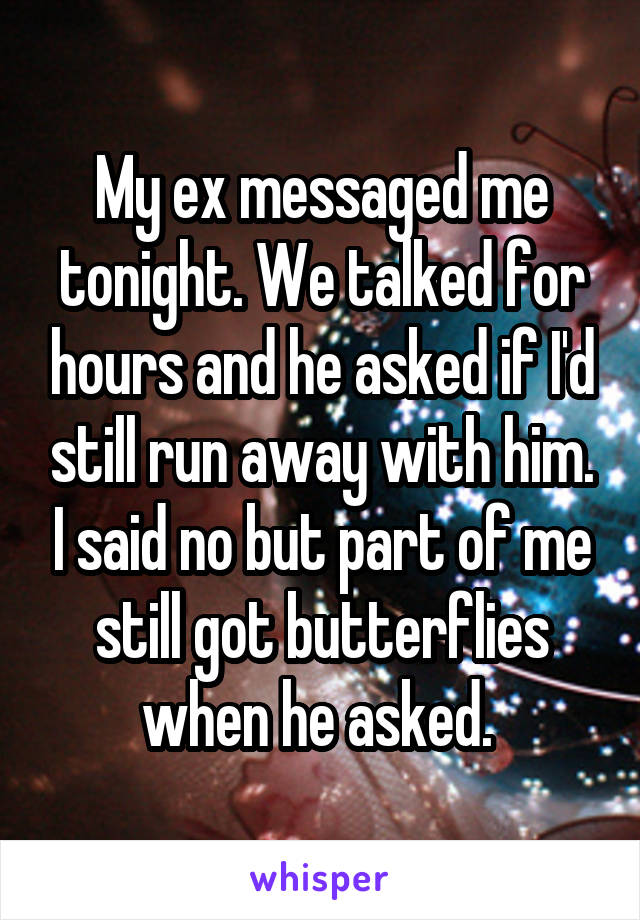 My ex messaged me tonight. We talked for hours and he asked if I'd still run away with him. I said no but part of me still got butterflies when he asked. 