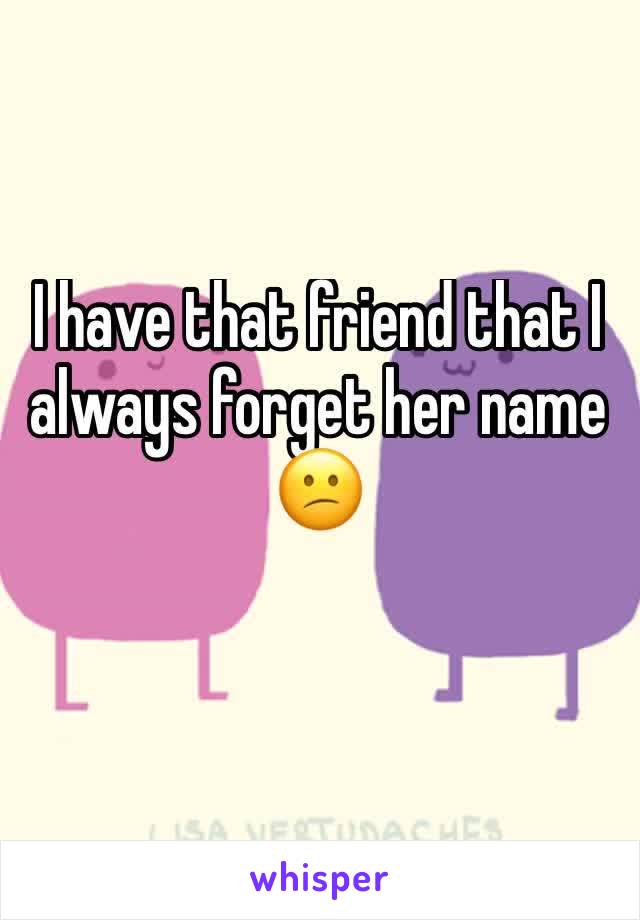 I have that friend that I always forget her name 😕
